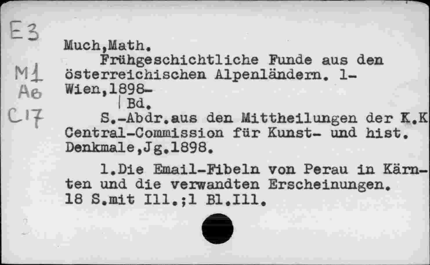 ﻿Much,Math.
Frühgeschichtliche Funde aus den
МД. österreichischen Alpenländern. 1-
l\& Wien,1898-
I Bd.
_ - S.-Abdr.aus den Mittheilungen der K.K Central-Commission für Kunst- und hist. Denkmale,Jg,1898.
l.Die Email-Fibeln von Perau in Kärnten und die verwandten Erscheinungen.
18 S.mit Ill.;l Bl.Ill.